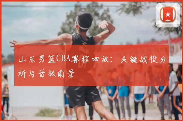 山东男篮CBA赛程回放：关键战役分析与晋级前景