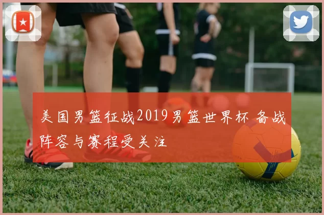 美国男篮征战2019男篮世界杯 备战阵容与赛程受关注