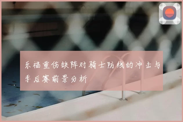 乐福重伤缺阵对骑士防线的冲击与季后赛前景分析