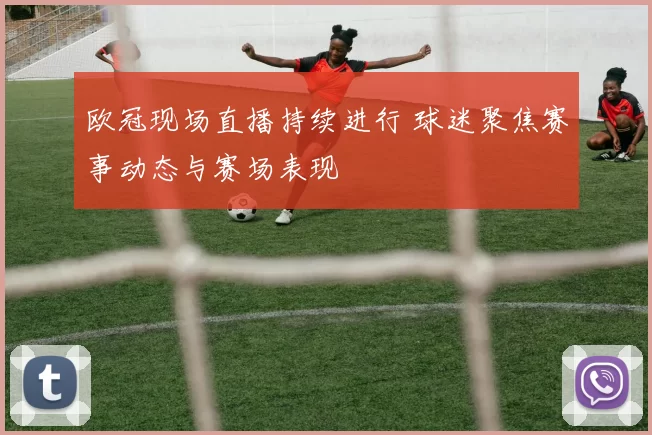 欧冠现场直播持续进行 球迷聚焦赛事动态与赛场表现