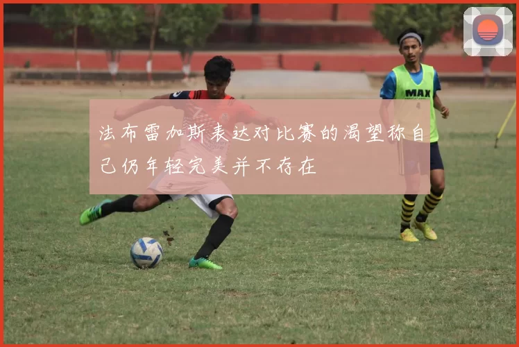 法布雷加斯表达对比赛的渴望称自己仍年轻完美并不存在