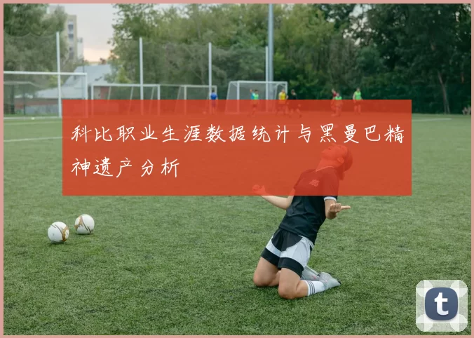 科比职业生涯数据统计与黑曼巴精神遗产分析