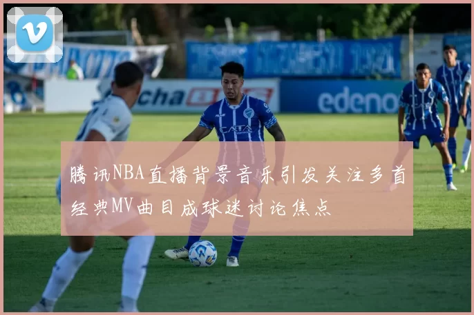 腾讯NBA直播背景音乐引发关注多首经典MV曲目成球迷讨论焦点