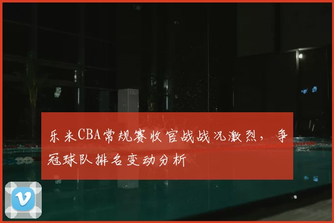 乐米CBA常规赛收官战战况激烈,争冠球队排名变动分析