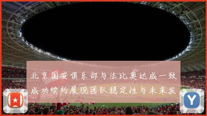 北京国安俱乐部与法比奥达成一致成功续约展现团队稳定性与未来发展潜力