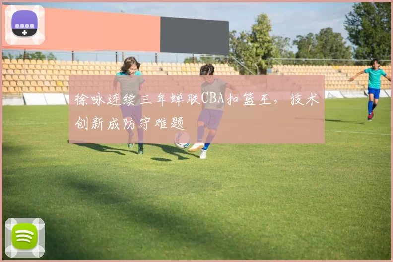 徐咏连续三年蝉联CBA扣篮王，技术创新成防守难题