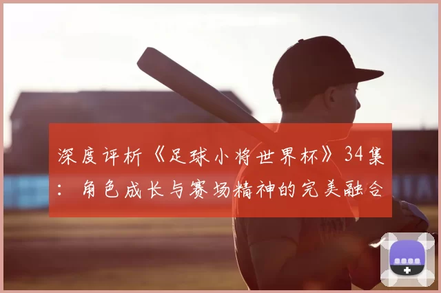 深度评析《足球小将世界杯》34集：角色成长与赛场精神的完美融合