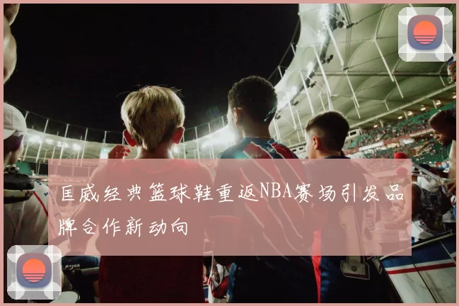 匡威经典篮球鞋重返NBA赛场引发品牌合作新动向