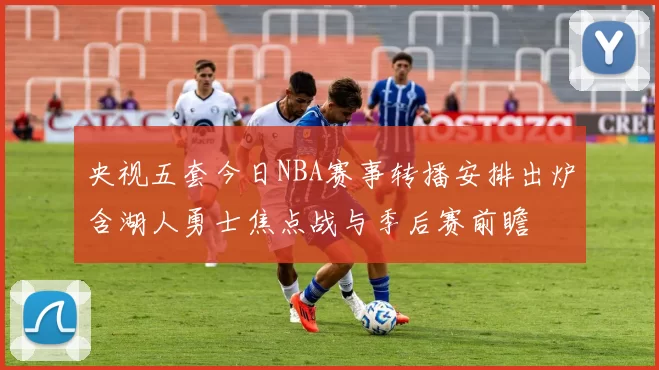 央视五套今日NBA赛事转播安排出炉含湖人勇士焦点战与季后赛前瞻