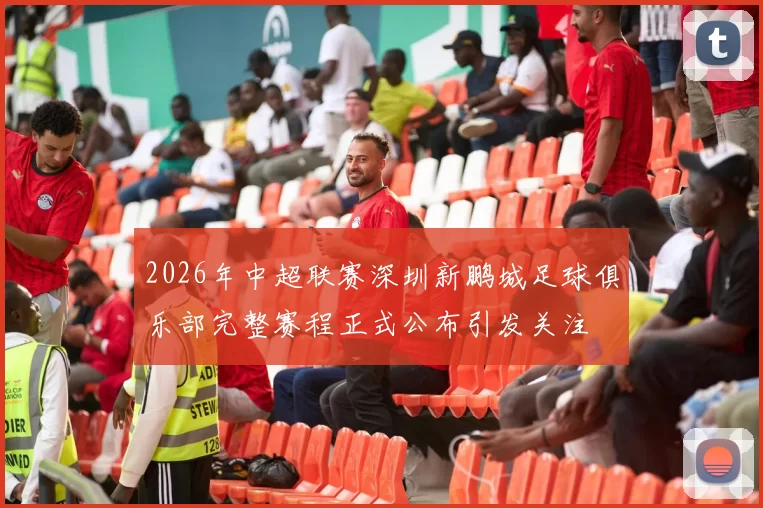 2026年中超联赛深圳新鹏城足球俱乐部完整赛程正式公布引发关注