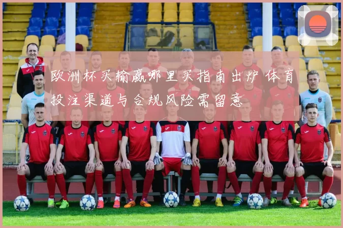 欧洲杯买输赢哪里买指南出炉 体育投注渠道与合规风险需留意