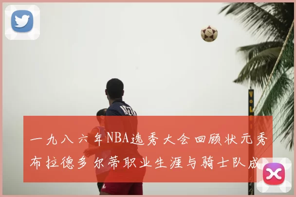 一九八六年NBA选秀大会回顾状元秀布拉德多尔蒂职业生涯与骑士队成就