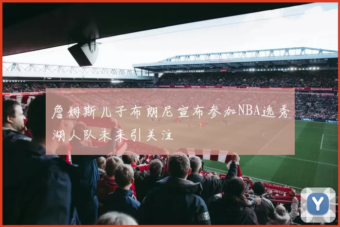 詹姆斯儿子布朗尼宣布参加NBA选秀湖人队未来引关注