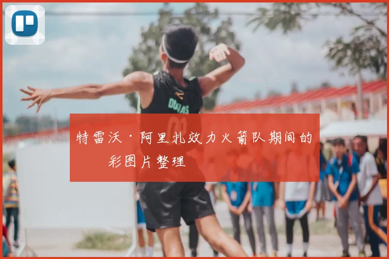 特雷沃·阿里扎效力火箭队期间的精彩图片整理