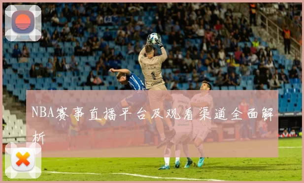 NBA赛事直播平台及观看渠道全面解析
