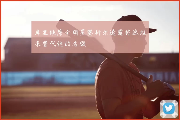 库里缺席全明星赛科尔透露将选谁来替代他的名额