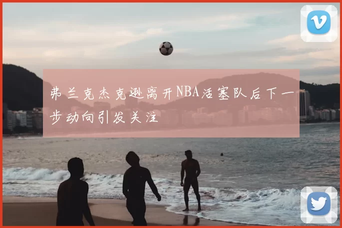 弗兰克杰克逊离开NBA活塞队后下一步动向引发关注