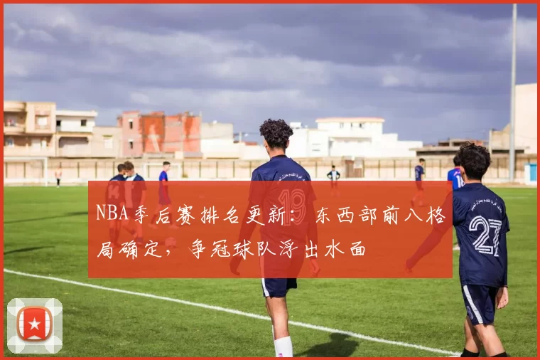 NBA季后赛排名更新：东西部前八格局确定，争冠球队浮出水面