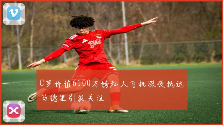 C罗价值6100万镑私人飞机深夜抵达马德里引发关注
