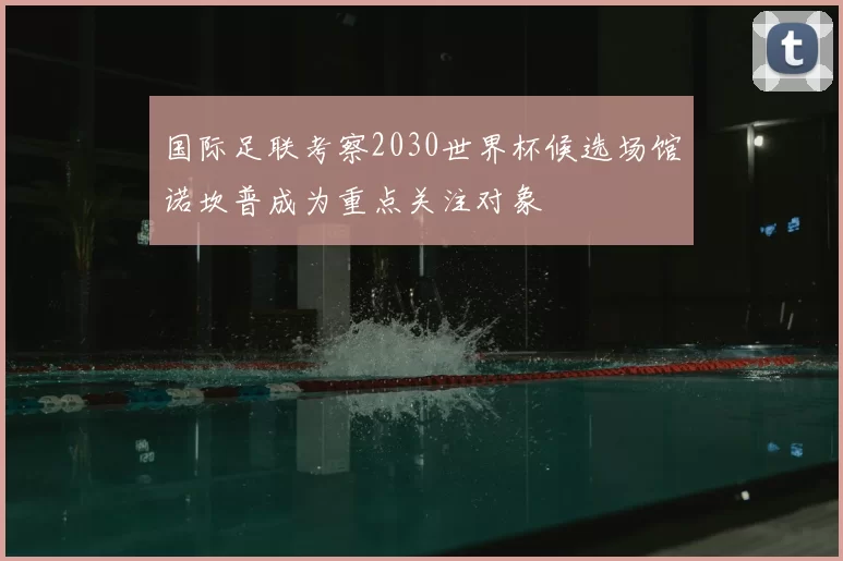 国际足联考察2030世界杯候选场馆诺坎普成为重点关注对象