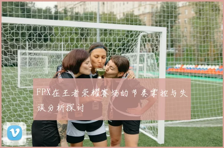 FPX在王者荣耀赛场的节奏掌控与失误分析探讨