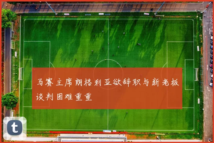 马赛主席朗格利亚欲辞职与新老板谈判困难重重