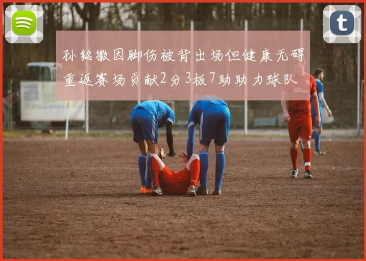 孙铭徽因脚伤被背出场但健康无碍重返赛场贡献2分3板7助助力球队