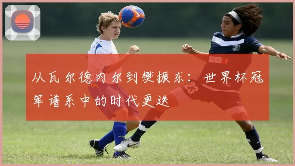 从瓦尔德内尔到樊振东：世界杯冠军谱系中的时代更迭