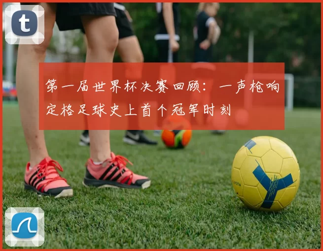 第一届世界杯决赛回顾：一声枪响定格足球史上首个冠军时刻