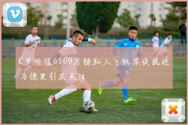 C罗价值6100万镑私人飞机深夜抵达马德里引发关注