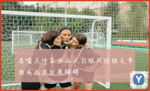 名嘴点评亚历山大打球风格缺乏华丽或成其发展障碍