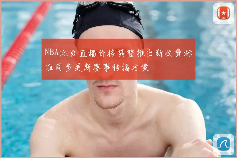 NBA比分直播价格调整推出新收费标准同步更新赛事转播方案