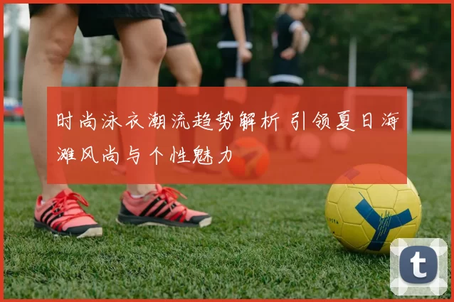 时尚泳衣潮流趋势解析 引领夏日海滩风尚与个性魅力