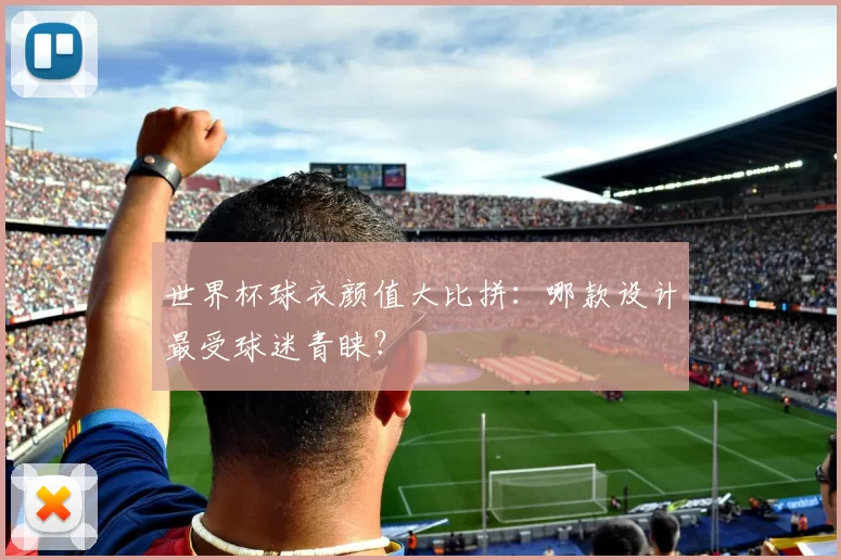 世界杯球衣颜值大比拼：哪款设计最受球迷青睐？