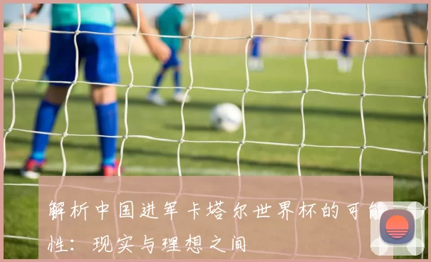 解析中国进军卡塔尔世界杯的可能性：现实与理想之间
