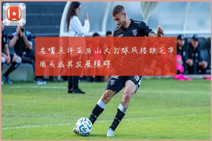 名嘴点评亚历山大打球风格缺乏华丽或成其发展障碍