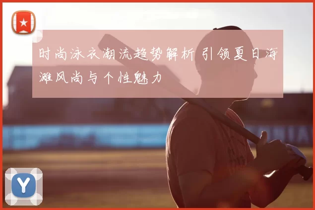 时尚泳衣潮流趋势解析 引领夏日海滩风尚与个性魅力