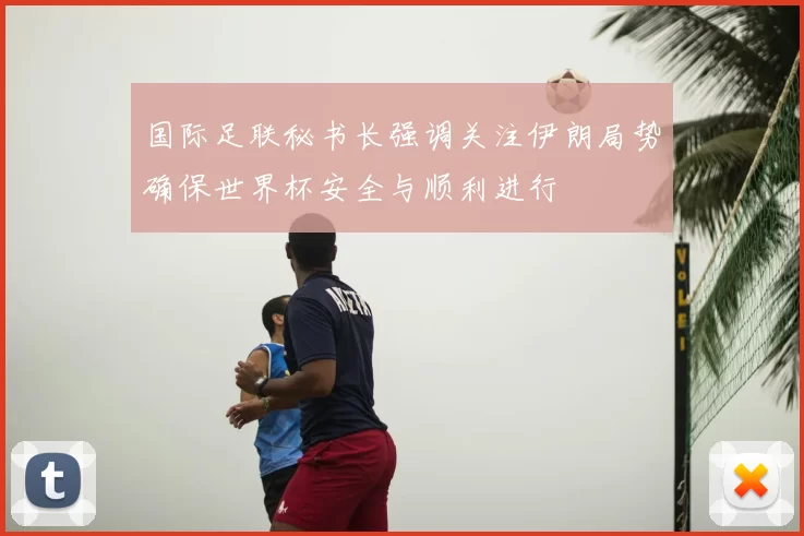 国际足联秘书长强调关注伊朗局势确保世界杯安全与顺利进行