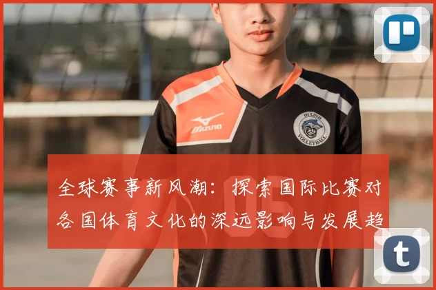 全球赛事新风潮:探索国际比赛对各国体育文化的深远影响与发展趋势
