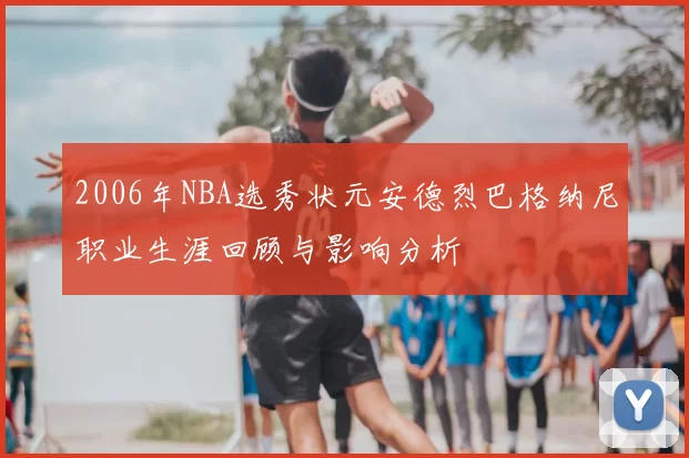 2006年NBA选秀状元安德烈巴格纳尼职业生涯回顾与影响分析