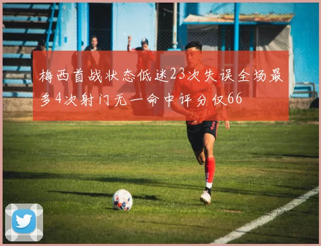 梅西首战状态低迷23次失误全场最多4次射门无一命中评分仅66