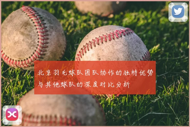北京羽毛球队团队协作的独特优势与其他球队的深度对比分析
