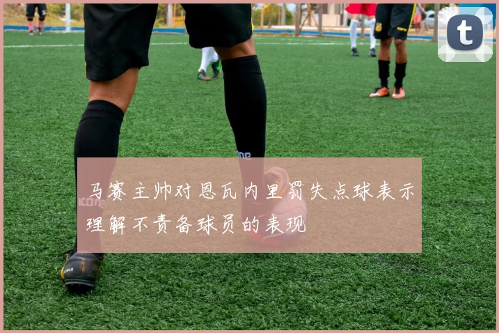 马赛主帅对恩瓦内里罚失点球表示理解不责备球员的表现