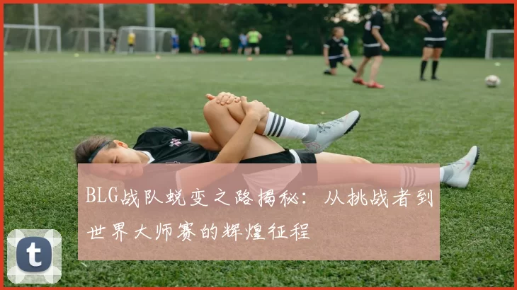 BLG战队蜕变之路揭秘:从挑战者到世界大师赛的辉煌征程