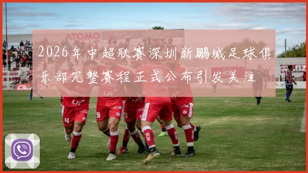 2026年中超联赛深圳新鹏城足球俱乐部完整赛程正式公布引发关注