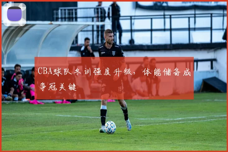 CBA球队冬训强度升级，体能储备成争冠关键