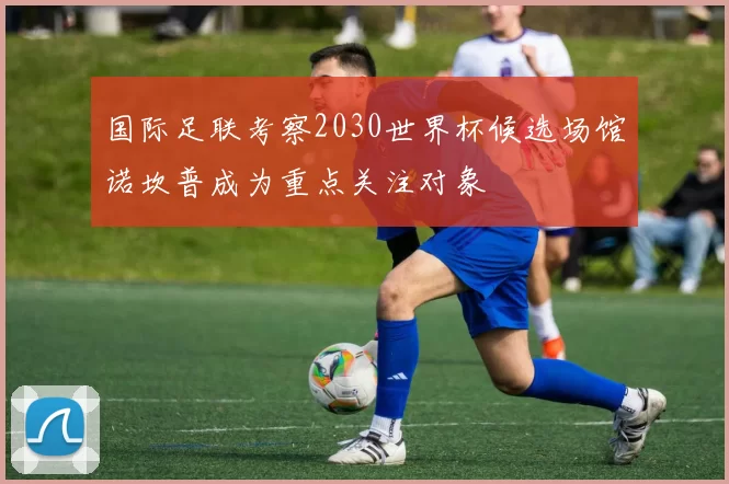 国际足联考察2030世界杯候选场馆诺坎普成为重点关注对象