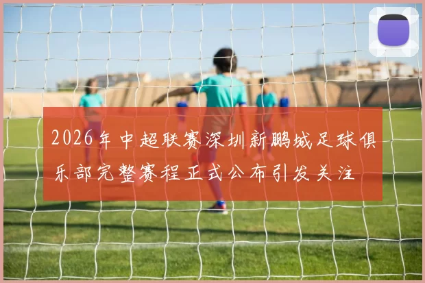 2026年中超联赛深圳新鹏城足球俱乐部完整赛程正式公布引发关注