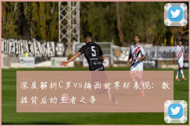 深度解析C罗vs梅西世界杯表现:数据背后的王者之争