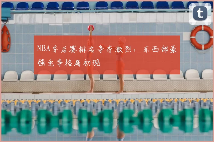 NBA季后赛排名争夺激烈，东西部豪强竞争格局初现